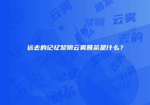 远去的记忆黎明云雾圆茶是什么？