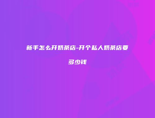 新手怎么开奶茶店-开个私人奶茶店要多少钱