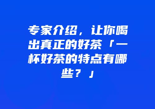 专家介绍，让你喝出真正的好茶「一杯好茶的特点有哪些？」
