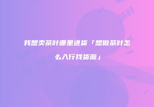 我想卖茶叶哪里进货「想做茶叶怎么入行找货源」
