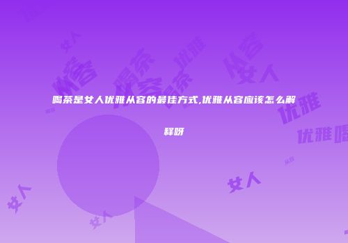 喝茶是女人优雅从容的最佳方式,优雅从容应该怎么解释呀