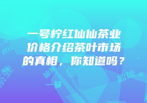 一号柠红仙仙茶业价格介绍茶叶市场的真相，你知道吗？