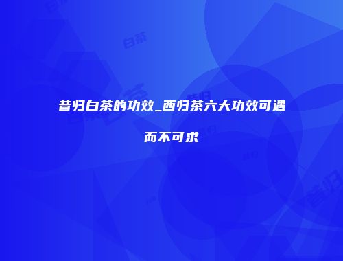 昔归白茶的功效_西归茶六大功效可遇而不可求