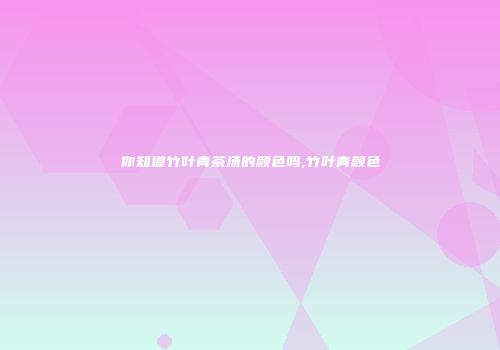 你知道竹叶青茶汤的颜色吗,竹叶青颜色