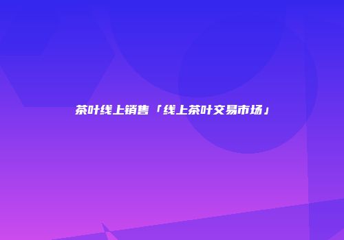 茶叶线上销售「线上茶叶交易市场」