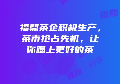 福鼎茶企积极生产，茶市抢占先机，让你喝上更好的茶