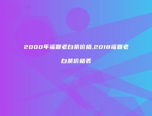2000年福鼎老白茶价格,2018福鼎老白茶价格表