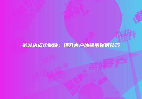 茶叶店成功秘诀：提升客户体验的谈话技巧