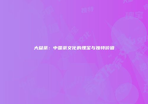 大益茶：中国茶文化的瑰宝与独特价值