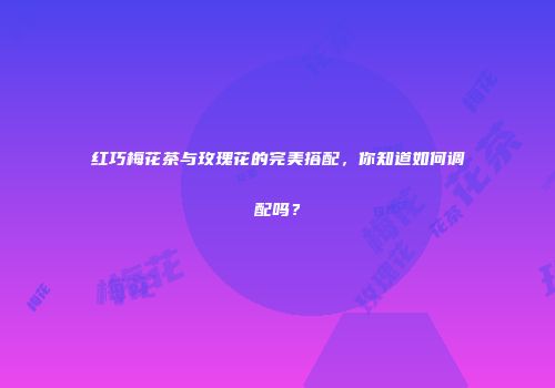 红巧梅花茶与玫瑰花的完美搭配，你知道如何调配吗？