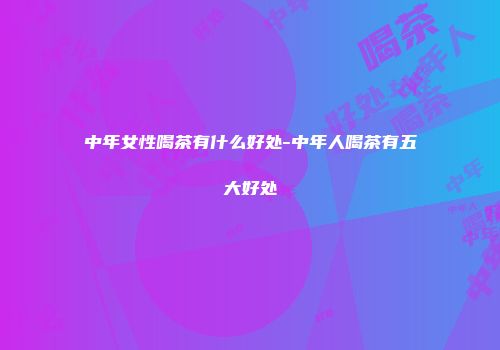 中年女性喝茶有什么好处-中年人喝茶有五大好处