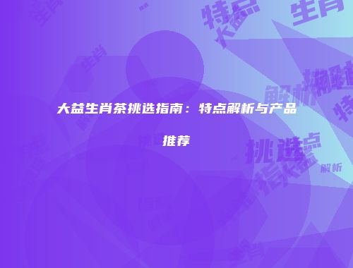 大益生肖茶挑选指南：特点解析与产品推荐