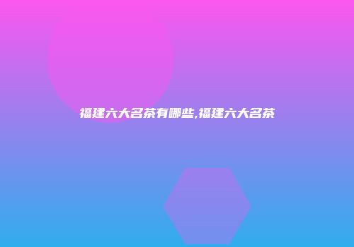 福建六大名茶有哪些,福建六大名茶