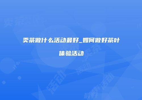 卖茶做什么活动最好_如何做好茶叶体验活动