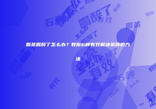 喝茶喝醉了怎么办？教你6种有效解决茶醉的方法