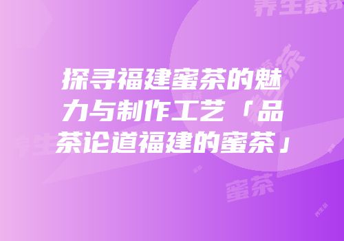 探寻福建蜜茶的魅力与制作工艺「品茶论道福建的蜜茶」