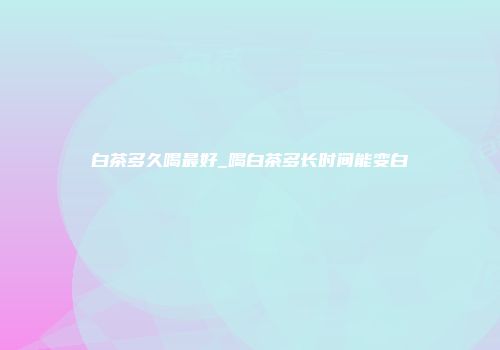 白茶多久喝最好_喝白茶多长时间能变白