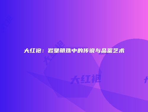 大红袍：岩壁明珠中的传说与品鉴艺术