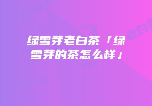绿雪芽老白茶「绿雪芽的茶怎么样」