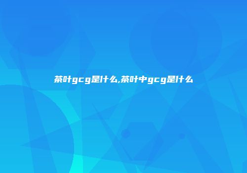 茶叶gcg是什么,茶叶中gcg是什么