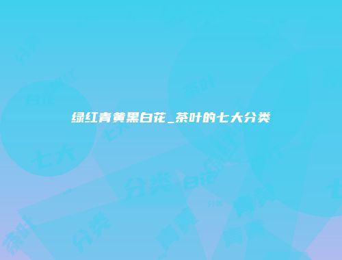 绿红青黄黑白花_茶叶的七大分类