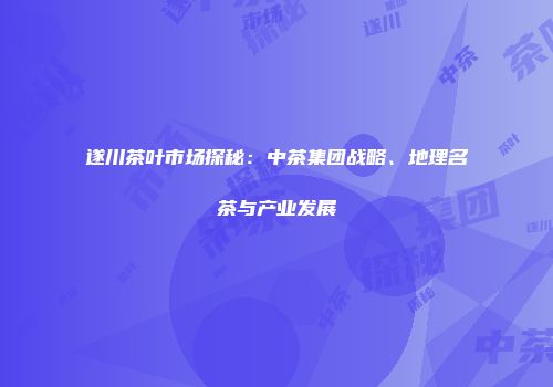 遂川茶叶市场探秘：中茶集团战略、地理名茶与产业发展
