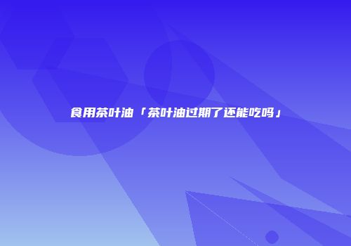 食用茶叶油「茶叶油过期了还能吃吗」