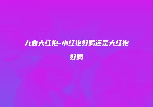 九曲大红袍-小红袍好喝还是大红袍好喝