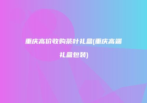 重庆高价收购茶叶礼盒(重庆高端礼盒包装)