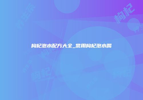 枸杞泡水配方大全_常用枸杞泡水喝
