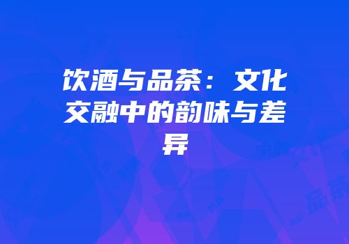 饮酒与品茶：文化交融中的韵味与差异