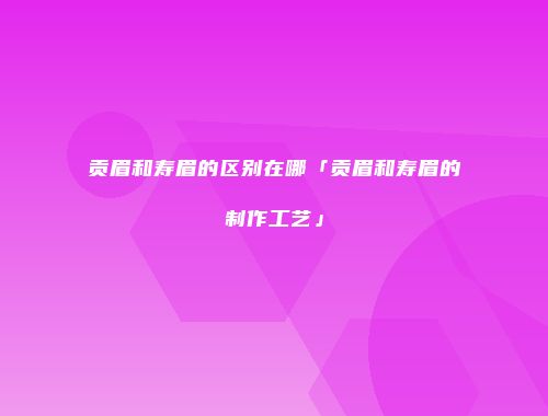 贡眉和寿眉的区别在哪「贡眉和寿眉的制作工艺」