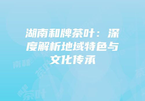 湖南和牌茶叶：深度解析地域特色与文化传承