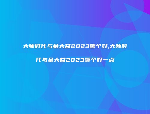 大师时代与金大益2023哪个好,大师时代与金大益2023哪个好一点