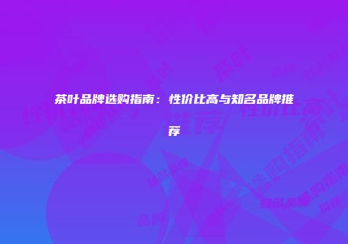 茶叶品牌选购指南：性价比高与知名品牌推荐