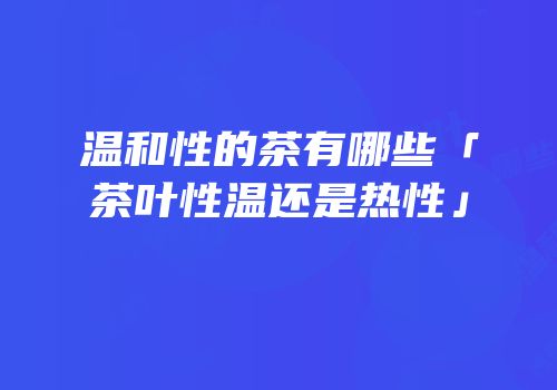 温和性的茶有哪些「茶叶性温还是热性」