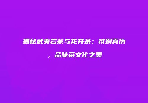 揭秘武夷岩茶与龙井茶：辨别真伪，品味茶文化之美