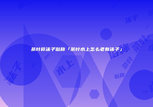 茶叶碎沫子俗称「茶叶水上怎么老有沫子」