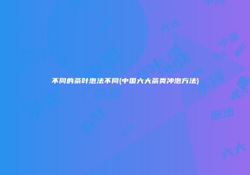 不同的茶叶泡法不同(中国六大茶类冲泡方法)