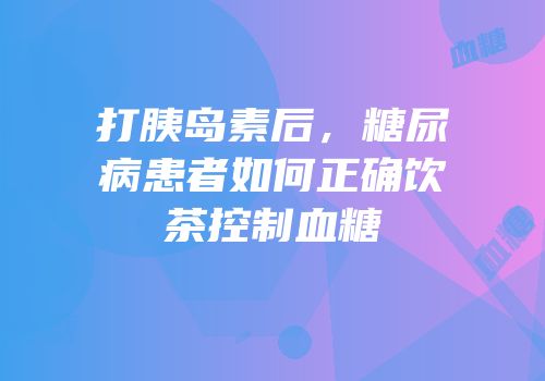 打胰岛素后，糖尿病患者如何正确饮茶控制血糖