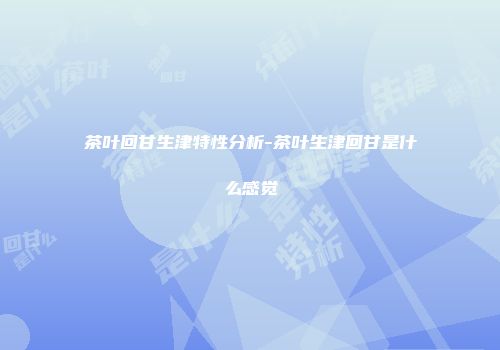 茶叶回甘生津特性分析-茶叶生津回甘是什么感觉