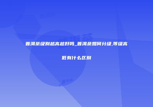 普洱茶级别越高越好吗_普洱茶如何分级,等级高低有什么区别
