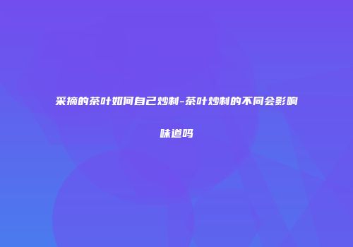 采摘的茶叶如何自己炒制-茶叶炒制的不同会影响味道吗