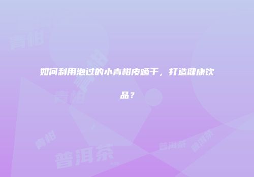 如何利用泡过的小青柑皮晒干，打造健康饮品？