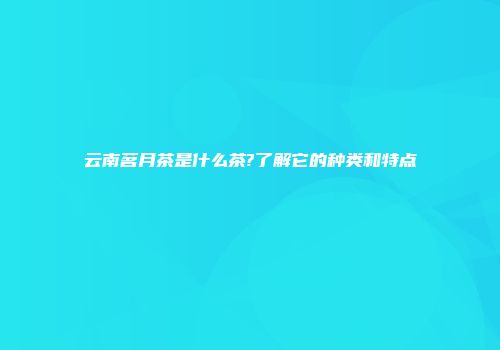 云南茗月茶是什么茶?了解它的种类和特点