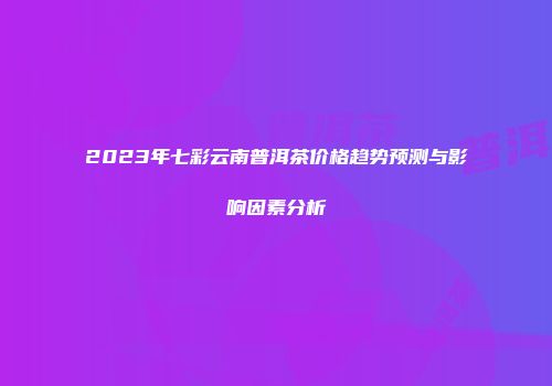 2023年七彩云南普洱茶价格趋势预测与影响因素分析