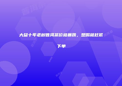 大益十年老树普洱茶价格暴跌，想喝就赶紧下单