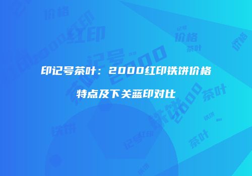 印记号茶叶：2000红印铁饼价格特点及下关蓝印对比