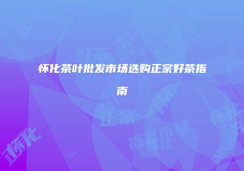 怀化茶叶批发市场选购正宗好茶指南