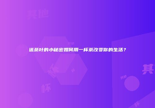 送茶叶的小秘密如何用一杯茶改变你的生活？